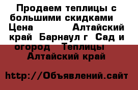 Продаем теплицы с большими скидками! › Цена ­ 4 800 - Алтайский край, Барнаул г. Сад и огород » Теплицы   . Алтайский край